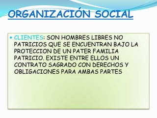 ORGANIZACIÓN SOCIAL
 CLIENTES: SON HOMBRES LIBRES NO
PATRICIOS QUE SE ENCUENTRAN BAJO LA
PROTECCION DE UN PATER FAMILIA
PATRICIO. EXISTE ENTRE ELLOS UN
CONTRATO SAGRADO CON DERECHOS Y
OBLIGACIONES PARA AMBAS PARTES
 