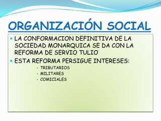 ORGANIZACIÓN SOCIAL
 LA CONFORMACION DEFINITIVA DE LA
SOCIEDAD MONARQUICA SE DA CON LA
REFORMA DE SERVIO TULIO
 ESTA REFORMA PERSIGUE INTERESES:
 TRIBUTARIOS
 MILITARES
 COMICIALES
 