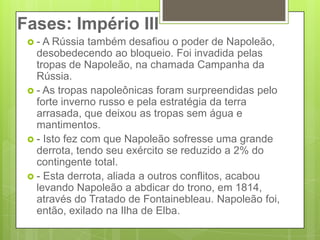 Fases: Império III- A Rússia também desafiou o poder de Napoleão, desobedecendo ao bloqueio. Foi invadida pelas tropas de Napoleão, na chamada Campanha da Rússia.- As tropas napoleônicas foram surpreendidas pelo forte inverno russo e pela estratégia da terra arrasada, que deixou as tropas sem água e mantimentos.- Isto fez com que Napoleão sofresse uma grande derrota, tendo seu exército se reduzido a 2% do contingente total.- Esta derrota, aliada a outros conflitos, acabou levando Napoleão a abdicar do trono, em 1814, através do Tratado de Fontainebleau. Napoleão foi, então, exilado na Ilha de Elba.