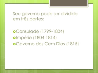 Seu governo pode ser dividido em três partes: Consulado (1799-1804) Império (1804-1814) Governo dos Cem Dias (1815) 