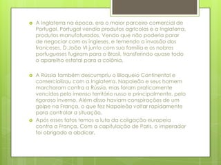 A Inglaterra na época, era o maior parceiro comercial de Portugal. Portugal vendia produtos agrícolas e a Inglaterra, produtos manufaturados. Vendo que não poderia parar de negociar com os ingleses, e temendo a invasão dos franceses, D.João VI junto com sua família e os nobres portugueses fugiram para o Brasil, transferindo quase todo o aparelho estatal para a colônia.A Rússia também descumpriu o Bloqueio Continental e comercializou com a Inglaterra. Napoleão e seus homem marcharam contra a Rússia, mas foram praticamente vencidos pelo imenso território russo e principalmente, pelo rigoroso inverno. Além disso haviam conspirações de um golpe na França, o que fez Napoleão voltar rapidamente para controlar a situação. Após esses fatos temos a luta da coligação europeia contra a França. Com a capitulação de Paris, o imperador foi obrigado a abdicar. 