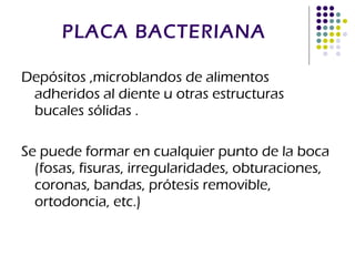 PLACA BACTERIANA Depósitos ,microblandos de alimentos adheridos al diente u otras estructuras bucales sólidas . Se puede formar en cualquier punto de la boca (fosas, fisuras, irregularidades, obturaciones, coronas, bandas, prótesis removible, ortodoncia, etc.) 