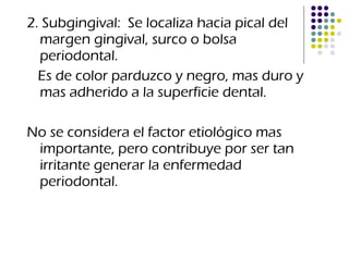 2. Subgingival:  Se localiza hacia pical del margen gingival, surco o bolsa periodontal. Es de color parduzco y negro, mas duro y mas adherido a la superficie dental. No se considera el factor etiológico mas importante, pero contribuye por ser tan irritante generar la enfermedad periodontal. 