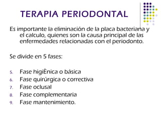 TERAPIA PERIODONTAL Es importante la eliminación de la placa bacteriana y el calculo, quienes son la causa principal de las enfermedades relacionadas con el periodonto. Se divide en 5 fases: Fase higiénica o básica Fase quirúrgica o correctiva Fase oclusal Fase complementaria Fase mantenimiento. 