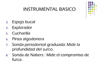 INSTRUMENTAL BASICO Espejo bucal  Explorador Cucharilla Pinza algodonera Sonda periodontal graduada: Mide la profundidad del surco. Sonda de Nabers : Mide el compromiso de furca. 