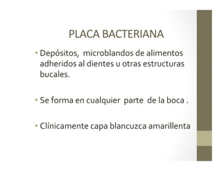 PLACA	
  BACTERIANA	
  	
  
• Depósitos,	
  	
  microblandos	
  de	
  alimentos	
  
adheridos	
  al	
  dientes	
  u	
  otras	
  estructuras	
  
bucales.	
  	
  
• Se	
  forma	
  en	
  cualquier	
  	
  parte	
  	
  de	
  la	
  boca	
  .	
  
• Clínicamente	
  capa	
  blancuzca	
  amarillenta	
  	
  
 