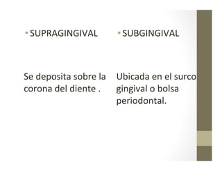 • SUPRAGINGIVAL	
  
	
  	
  
	
  
Se	
  deposita	
  sobre	
  la	
  
corona	
  del	
  diente	
  .	
  
• SUBGINGIVAL	
  
	
  	
  
Ubicada	
  en	
  el	
  surco	
  
gingival	
  o	
  bolsa	
  
periodontal.	
  
 
