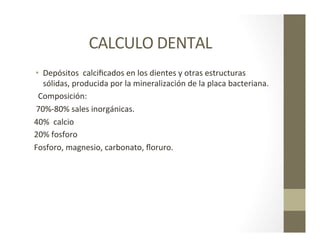 CALCULO	
  DENTAL	
  
•  Depósitos	
  	
  calciﬁcados	
  en	
  los	
  dientes	
  y	
  otras	
  estructuras	
  	
  
sólidas,	
  producida	
  por	
  la	
  mineralización	
  de	
  la	
  placa	
  bacteriana.	
  	
  
	
  	
  Composición:	
  
	
  70%-­‐80%	
  sales	
  inorgánicas.	
  
40%	
  	
  calcio	
  
20%	
  fosforo	
  
Fosforo,	
  magnesio,	
  carbonato,	
  ﬂoruro.	
  
 