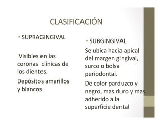CLASIFICACIÓN	
  
• SUPRAGINGIVAL	
  
	
  Visibles	
  en	
  las	
  
coronas	
  	
  clínicas	
  de	
  
los	
  dientes.	
  
Depósitos	
  amarillos	
  
y	
  blancos	
  	
  
• SUBGINGIVAL	
  
Se	
  ubica	
  hacia	
  apical	
  
del	
  margen	
  gingival,	
  
surco	
  o	
  bolsa	
  
periodontal.	
  
De	
  color	
  parduzco	
  y	
  
negro,	
  mas	
  duro	
  y	
  mas	
  
adherido	
  a	
  la	
  
superﬁcie	
  dental	
  	
  
 