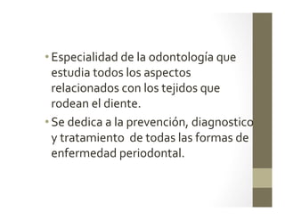 • Especialidad	
  de	
  la	
  odontología	
  que	
  
estudia	
  todos	
  los	
  aspectos	
  	
  
relacionados	
  con	
  los	
  tejidos	
  que	
  
rodean	
  el	
  diente.	
  
• Se	
  dedica	
  a	
  la	
  prevención,	
  diagnostico	
  
y	
  tratamiento	
  	
  de	
  todas	
  las	
  formas	
  de	
  
enfermedad	
  periodontal.	
  	
  	
  
 