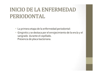 INICIO	
  DE	
  LA	
  ENFERMEDAD	
  
PERIODONTAL	
  	
  	
  
•  La	
  primera	
  etapa	
  de	
  la	
  enfermedad	
  periodontal:	
  	
  
•  Gingivitis	
  y	
  se	
  destaca	
  por	
  el	
  enrojecimiento	
  de	
  la	
  encía	
  y	
  el	
  
sangrado	
  	
  durante	
  el	
  cepillado.	
  
Presencia	
  de	
  placa	
  bacteriana.	
  
 