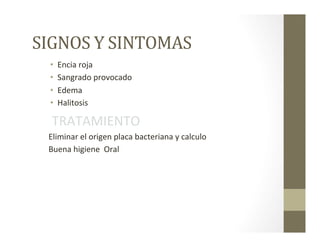 SIGNOS	
  Y	
  SINTOMAS	
  
•  Encia	
  roja	
  
•  Sangrado	
  provocado	
  
•  Edema	
  
•  Halitosis	
  
	
  TRATAMIENTO	
  
Eliminar	
  el	
  origen	
  placa	
  bacteriana	
  y	
  calculo	
  
Buena	
  higiene	
  	
  Oral	
  
 