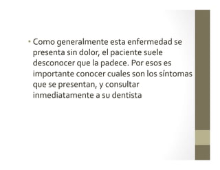 • Como	
  generalmente	
  esta	
  enfermedad	
  se	
  
presenta	
  sin	
  dolor,	
  el	
  paciente	
  suele	
  
desconocer	
  que	
  la	
  padece.	
  Por	
  esos	
  es	
  
importante	
  conocer	
  cuales	
  son	
  los	
  síntomas	
  
que	
  se	
  presentan,	
  y	
  consultar	
  
inmediatamente	
  a	
  su	
  dentista	
  
	
  
	
  
 