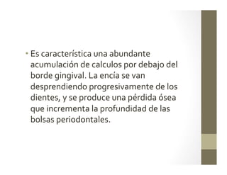 • Es	
  característica	
  una	
  abundante	
  
acumulación	
  de	
  calculos	
  por	
  debajo	
  del	
  
borde	
  gingival.	
  La	
  encía	
  se	
  van	
  
desprendiendo	
  progresivamente	
  de	
  los	
  
dientes,	
  y	
  se	
  produce	
  una	
  pérdida	
  ósea	
  
que	
  incrementa	
  la	
  profundidad	
  de	
  las	
  
bolsas	
  periodontales.	
  
	
  
	
  
 