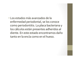 • Los	
  estados	
  más	
  avanzados	
  de	
  la	
  
enfermedad	
  periodontal,	
  se	
  los	
  conoce	
  
como	
  periodontitis.	
  La	
  placa	
  bacteriana	
  y	
  
los	
  cálculos	
  están	
  presentes	
  adheridos	
  al	
  
diente.	
  En	
  este	
  estado	
  encontramos	
  daño	
  
tanto	
  en	
  la	
  encía	
  como	
  en	
  el	
  hueso.	
  
 