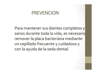 PREVENCION	
  
	
  
Para	
  mantener	
  sus	
  dientes	
  completos	
  y	
  
sanos	
  durante	
  toda	
  la	
  vida,	
  es	
  necesario	
  
remover	
  la	
  placa	
  bacteriana	
  mediante	
  
un	
  cepillado	
  frecuente	
  y	
  cuidadoso	
  y	
  
con	
  la	
  ayuda	
  de	
  la	
  seda	
  dental.	
  
	
  
 