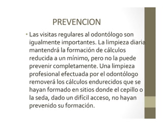 PREVENCION	
  
• Las	
  visitas	
  regulares	
  al	
  odontólogo	
  son	
  
igualmente	
  importantes.	
  La	
  limpieza	
  diaria	
  
mantendrá	
  la	
  formación	
  de	
  cálculos	
  
reducida	
  a	
  un	
  mínimo,	
  pero	
  no	
  la	
  puede	
  
prevenir	
  completamente.	
  Una	
  limpieza	
  
profesional	
  efectuada	
  por	
  el	
  odontólogo	
  
removerá	
  los	
  cálculos	
  endurecidos	
  que	
  se	
  
hayan	
  formado	
  en	
  sitios	
  donde	
  el	
  cepillo	
  o	
  
la	
  seda,	
  dado	
  un	
  difícil	
  acceso,	
  no	
  hayan	
  
prevenido	
  su	
  formación.	
  
 