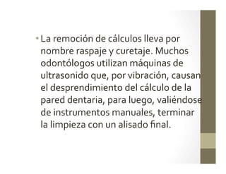 • La	
  remoción	
  de	
  cálculos	
  lleva	
  por	
  
nombre	
  raspaje	
  y	
  curetaje.	
  Muchos	
  
odontólogos	
  utilizan	
  máquinas	
  de	
  
ultrasonido	
  que,	
  por	
  vibración,	
  causan	
  
el	
  desprendimiento	
  del	
  cálculo	
  de	
  la	
  
pared	
  dentaria,	
  para	
  luego,	
  valiéndose	
  
de	
  instrumentos	
  manuales,	
  terminar	
  
la	
  limpieza	
  con	
  un	
  alisado	
  ﬁnal.	
  
 