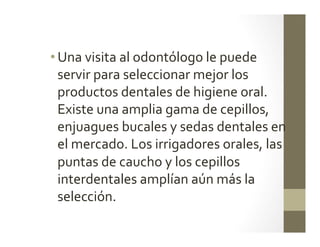 • Una	
  visita	
  al	
  odontólogo	
  le	
  puede	
  
servir	
  para	
  seleccionar	
  mejor	
  los	
  
productos	
  dentales	
  de	
  higiene	
  oral.	
  
Existe	
  una	
  amplia	
  gama	
  de	
  cepillos,	
  
enjuagues	
  bucales	
  y	
  sedas	
  dentales	
  en	
  
el	
  mercado.	
  Los	
  irrigadores	
  orales,	
  las	
  
puntas	
  de	
  caucho	
  y	
  los	
  cepillos	
  
interdentales	
  amplían	
  aún	
  más	
  la	
  
selección.	
  	
  	
  
 