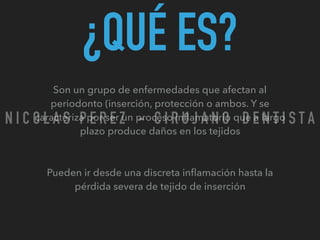 ¿QUÉ ES?
Son un grupo de enfermedades que afectan al
periodonto (inserción, protección o ambos. Y se
caracteriza por ser un proceso inﬂamatorio que a largo
plazo produce daños en los tejidos
Pueden ir desde una discreta inﬂamación hasta la
pérdida severa de tejido de inserción
N I C O L A S P E R E Z - C I R U J A N O D E N T I S T A
 