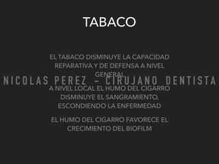 TABACO
EL TABACO DISMINUYE LA CAPACIDAD
REPARATIVA Y DE DEFENSA A NIVEL
GENERAL
A NIVEL LOCAL EL HUMO DEL CIGARRO
DISMINUYE EL SANGRAMIENTO,
ESCONDIENDO LA ENFERMEDAD
EL HUMO DEL CIGARRO FAVORECE EL
CRECIMIENTO DEL BIOFILM
N I C O L A S P E R E Z - C I R U J A N O D E N T I S T A
 