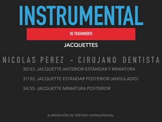 INSTRUMENTALDE TRATAMIENTO
JACQUETTES
ELIMINACIÓN DE TÁRTARO SUPRAGINGIVAL
30/33: JACQUETTE ANTERIOR ESTÁNDAR Y MINIATURA
31/32: JACQUETTE ESTÁNDAR POSTERIOR (ANGULADO)
34/35: JACQUETTE MINIATURA POSTERIOR
N I C O L A S P E R E Z - C I R U J A N O D E N T I S T A
 