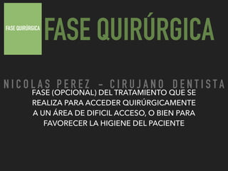 FASE QUIRÚRGICA
FASE QUIRÚRGICA
FASE (OPCIONAL) DEL TRATAMIENTO QUE SE
REALIZA PARA ACCEDER QUIRÚRGICAMENTE
A UN ÁREA DE DIFICIL ACCESO, O BIEN PARA
FAVORECER LA HIGIENE DEL PACIENTE
N I C O L A S P E R E Z - C I R U J A N O D E N T I S T A
 
