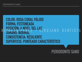 COLOR: ROSA CORAL PÁLIDO
FORMA: FESTONEADA
POSICIÓN: A NIVEL DEL LAC
TAMAÑO: NORMAL
CONSISTENCIA: RESILIENTE
SUPERFICIE: PUNTEADO CARACTERÍSTICO
PERIODONTO SANO
PERIODONTO SANO
N I C O L A S P E R E Z - C I R U J A N O D E N T I S T A
 