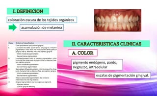 coloración oscura de los tejidos orgánicos
acumulación de melanina
pigmento endógeno, pardo,
negruzco, intracelular
escalas de pigmentación gingival.
 