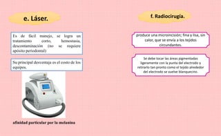 e. Láser. f. Radiocirugía.
Es de fácil manejo, se logra un
tratamiento corto, hemostasia,
descontaminación (no se requiere
apósito periodontal)
Su principal desventaja es el costo de los
equipos.
afinidad particular por la melanina
produce una microincisión; fina y lisa, sin
calor, que se envía a los tejidos
circundantes.
Se debe tocar las áreas pigmentadas
ligeramente con la punta del electrodo y
retirarlo tan pronto como el tejido alrededor
del electrodo se vuelve blanquecino.
 