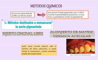 Se usa una mezcla de fenol
al 90% con 95% de alcohol
para destruir el tejido pigmentado, pero es difícil
controlar la profundidad de penetración y es muy
lesivo y generalmente recidiva la pigmentación
puede causar recesión gingival, daño al
periostio del hueso subyacente, se puede
retrasar la cicatrización, y puede ocasionarse
pérdida del esmalte dental.
 