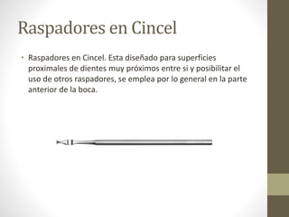 Raspadores en Cincel
• Raspadores en Cincel. Esta diseñado para superficies
proximales de dientes muy próximos entre si y posibilitar el
uso de otros raspadores, se emplea por lo general en la parte
anterior de la boca.
 