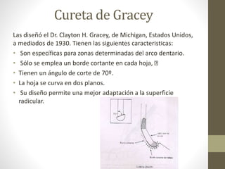 Cureta de Gracey
Las diseñó el Dr. Clayton H. Gracey, de Michigan, Estados Unidos,
a mediados de 1930. Tienen las siguientes caracteristicas:
• Son específicas para zonas determinadas del arco dentario.
• Sólo se emplea un borde cortante en cada hoja,
• Tienen un ángulo de corte de 70º.
• La hoja se curva en dos planos.
• Su diseño permite una mejor adaptación a la superficie
radicular.
 
