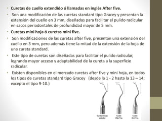 • Curetas de cuello extendido ó llamadas en inglés After five.
• Son una modificación de las curetas standard tipo Gracey y presentan la
extensión del cuello en 3 mm, diseñadas para facilitar el pulido radicular
en sacos periodontales de profundidad mayor de 5 mm.
• Curetas mini hoja ó curetas mini five.
• Son modificaciones de las curetas after five, presentan una extensión del
cuello en 3 mm, pero además tiene la mitad de la extensión de la hoja de
una cureta standard.
• Este tipo de curetas son diseñadas para facilitar el pulido radicular,
logrando mayor acceso y adaptabilidad de la cureta a la superficie
radicular.
• Existen disponibles en el mercado curetas after five y mini hoja, en todos
los tipos de curetas standard tipo Gracey (desde la 1 - 2 hasta la 13 – 14;
excepto el tipo 9-10.)
 