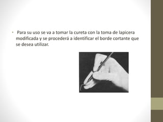 • Para su uso se va a tomar la cureta con la toma de lapicera
modificada y se procederá a identificar el borde cortante que
se desea utilizar.
 