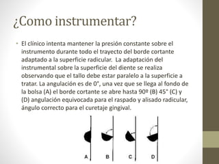 ¿Como instrumentar?
• El clínico intenta mantener la presión constante sobre el
instrumento durante todo el trayecto del borde cortante
adaptado a la superficie radicular. La adaptación del
instrumental sobre la superficie del diente se realiza
observando que el tallo debe estar paralelo a la superficie a
tratar. La angulación es de 0°, una vez que se llega al fondo de
la bolsa (A) el borde cortante se abre hasta 90º (B) 45° (C) y
(D) angulación equivocada para el raspado y alisado radicular,
ángulo correcto para el curetaje gingival.
 