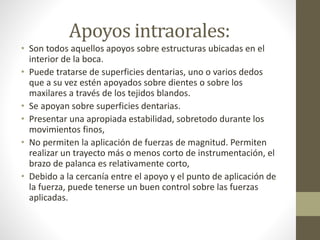 Apoyos intraorales:
• Son todos aquellos apoyos sobre estructuras ubicadas en el
interior de la boca.
• Puede tratarse de superficies dentarias, uno o varios dedos
que a su vez estén apoyados sobre dientes o sobre los
maxilares a través de los tejidos blandos.
• Se apoyan sobre superficies dentarias.
• Presentar una apropiada estabilidad, sobretodo durante los
movimientos finos,
• No permiten la aplicación de fuerzas de magnitud. Permiten
realizar un trayecto más o menos corto de instrumentación, el
brazo de palanca es relativamente corto,
• Debido a la cercanía entre el apoyo y el punto de aplicación de
la fuerza, puede tenerse un buen control sobre las fuerzas
aplicadas.
 