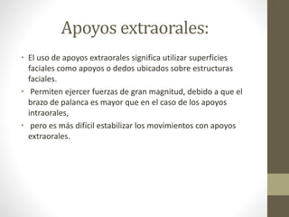 Apoyos extraorales:
• El uso de apoyos extraorales significa utilizar superficies
faciales como apoyos o dedos ubicados sobre estructuras
faciales.
• Permiten ejercer fuerzas de gran magnitud, debido a que el
brazo de palanca es mayor que en el caso de los apoyos
intraorales,
• pero es más difícil estabilizar los movimientos con apoyos
extraorales.
 