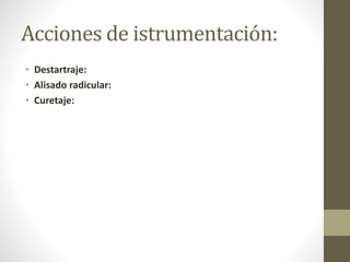 Acciones de istrumentación:
• Destartraje:
• Alisado radicular:
• Curetaje:
 