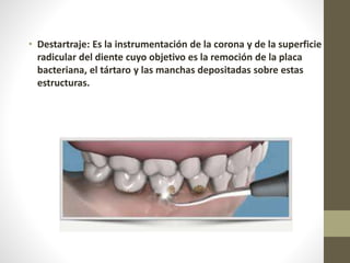 • Destartraje: Es la instrumentación de la corona y de la superficie
radicular del diente cuyo objetivo es la remoción de la placa
bacteriana, el tártaro y las manchas depositadas sobre estas
estructuras.
 