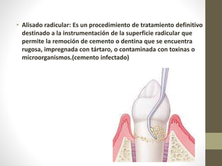 • Alisado radicular: Es un procedimiento de tratamiento definitivo
destinado a la instrumentación de la superficie radicular que
permite la remoción de cemento o dentina que se encuentra
rugosa, impregnada con tártaro, o contaminada con toxinas o
microorganismos.(cemento infectado)
 