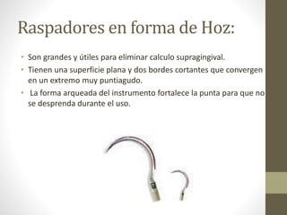 Raspadores en forma de Hoz:
• Son grandes y útiles para eliminar calculo supragingival.
• Tienen una superficie plana y dos bordes cortantes que convergen
en un extremo muy puntiagudo.
• La forma arqueada del instrumento fortalece la punta para que no
se desprenda durante el uso.
 