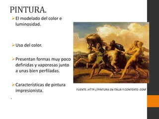 PINTURA.
El modelado del color e
luminosidad.
Uso del color.
Presentan formas muy poco
definidas y vaporosas junto
a unas bien perfiladas.
Características de pintura
impresionista.
.
FUENTE :HTTP://PINTURA EN ITALIA Y CONTEXTO .COM
 