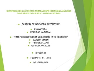  CARRERA DE INGENIERÍA AUTOMOTRIZ
 ASIGNATURA:
 REALIDAD NACIONAL
 TEMA: “CRISIS POLITICA NEOLIBERAL EN EL ECUADOR”
 GARZON STALIN
 HERRERA CESAR
 QUIROLA MARLON
 NIVEL: 6 to
 FECHA: 15 - 01 – 2015
 ING. HOMERO VACA
UNIVERSIDAD DE LAS FUERZAS ARMADAS ESPE EXTENSIÓN LATACUNGA
DEPARTAMENTO EN CIENCIAS DE LA ENERGÍA Y MECÁNICA
 