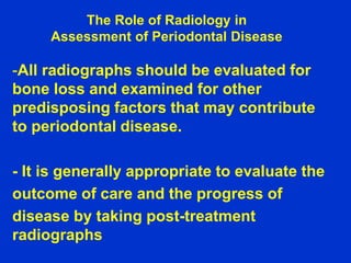 The Role of Radiology in
Assessment of Periodontal Disease
-All radiographs should be evaluated for
bone loss and examined for other
predisposing factors that may contribute
to periodontal disease.
- It is generally appropriate to evaluate the
outcome of care and the progress of
disease by taking post-treatment
radiographs
 