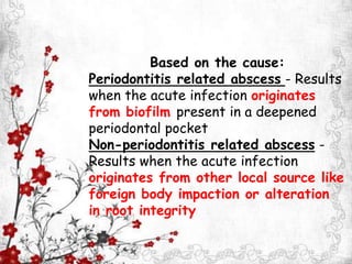 Based on the cause:
Periodontitis related abscess - Results
when the acute infection originates
from biofilm present in a deepened
periodontal pocket
Non-periodontitis related abscess -
Results when the acute infection
originates from other local source like
foreign body impaction or alteration
in root integrity
 
