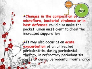 Changes in the composition of the
microflora, bacterial virulence or in
host defenses could also make the
pocket lumen inefficient to drain the
increased suppuration
It may also occur as an acute
exacerbation of an untreated
periodontitis, during periodontal
therapy, in refractory periodontitis
cases or during periodontal maintenance
 