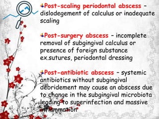 Post-scaling periodontal abscess –
dislodegement of calculus or inadequate
scaling
Post-surgery abscess – incomplete
removal of subgingival calculus or
presence of foreign substance
ex.sutures, periodontal dressing
Post-antibiotic abscess – systemic
antibiotics without subgingival
debridement may cause an abscess due
to change in the subgingival microbiota
leading to superinfection and massive
inflammation
 