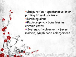 Suppuration – spontaneous or on
putting lateral pressure
Draining sinus
Radiographic – bone loss in
chronic cases
Systemic involvement – fever
malaise, lymph node enlargement
 