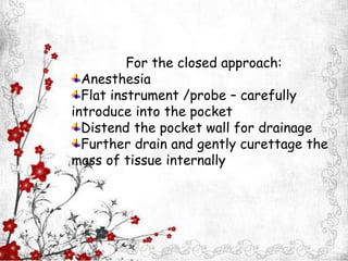 a
For the closed approach:
Anesthesia
Flat instrument /probe – carefully
introduce into the pocket
Distend the pocket wall for drainage
Further drain and gently curettage the
mass of tissue internally
 
